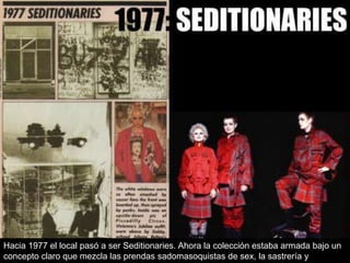 Hacia 1977 el local pasó a ser Seditionaries. Ahora la colección estaba armada bajo un
concepto claro que mezcla las prendas sadomasoquistas de sex, la sastrería y

 