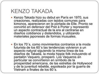 KENZO TAKADA
 Kenzo Takada hizo su debut en París en 1970, sus

creaciones, realizadas con tejidos comunes para
kimonos, aparecieron en la portada de Elle. Pronto se
convirtió en defensor del Pret à Porter y representó
un aspecto contractual de la era al centrarse en
diseños cotidianos y distendidos, y utilizando
materiales japoneses de formas inusuales.
 En los 70´s, como movimientos contrarios a la moda

futurista de los 60´s las tendencias volvieron a un
aspecto natural siguiendo la misma línea de los
diseños de Takada, la moda hippie folk incluyendo el
pantalón Vaquero, prosperó. Los Vaqueros en
particular se convirtieron en símbolo de la
prosperidad americana, de las estrellas de Hollywood
y de la juventud rebelde, espoleada por la guerra de
Vietnam a finales de los 60´s.

 