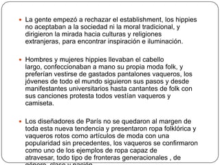  La gente empezó a rechazar el establishment, los hippies

no aceptaban a la sociedad ni la moral tradicional, y
dirigieron la mirada hacia culturas y religiones
extranjeras, para encontrar inspiración e iluminación.
 Hombres y mujeres hippies llevaban el cabello

largo, confeccionaban a mano su propia moda folk, y
preferían vestirse de gastados pantalones vaqueros, los
jóvenes de todo el mundo siguieron sus pasos y desde
manifestantes universitarios hasta cantantes de folk con
sus canciones protesta todos vestían vaqueros y
camiseta.
 Los diseñadores de París no se quedaron al margen de

toda esta nueva tendencia y presentaron ropa folklórica y
vaqueros rotos como artículos de moda con una
popularidad sin precedentes, los vaqueros se confirmaron
como uno de los ejemplos de ropa capaz de
atravesar, todo tipo de fronteras generacionales , de

 