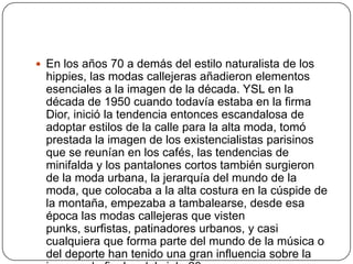  En los años 70 a demás del estilo naturalista de los

hippies, las modas callejeras añadieron elementos
esenciales a la imagen de la década. YSL en la
década de 1950 cuando todavía estaba en la firma
Dior, inició la tendencia entonces escandalosa de
adoptar estilos de la calle para la alta moda, tomó
prestada la imagen de los existencialistas parisinos
que se reunían en los cafés, las tendencias de
minifalda y los pantalones cortos también surgieron
de la moda urbana, la jerarquía del mundo de la
moda, que colocaba a la alta costura en la cúspide de
la montaña, empezaba a tambalearse, desde esa
época las modas callejeras que visten
punks, surfistas, patinadores urbanos, y casi
cualquiera que forma parte del mundo de la música o
del deporte han tenido una gran influencia sobre la

 