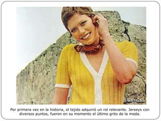 Por primera vez en la historia, el tejido adquirió un rol relevante. Jerseys con
diversos puntos, fueron en su momento el último grito de la moda.

 