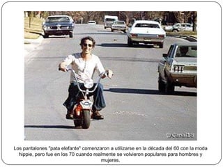 Los pantalones "pata elefante" comenzaron a utilizarse en la década del 60 con la moda
hippie, pero fue en los 70 cuando realmente se volvieron populares para hombres y
mujeres.

 