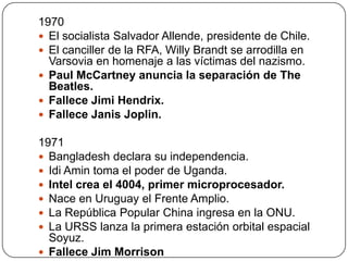 1970
 El socialista Salvador Allende, presidente de Chile.
 El canciller de la RFA, Willy Brandt se arrodilla en
Varsovia en homenaje a las víctimas del nazismo.
 Paul McCartney anuncia la separación de The
Beatles.
 Fallece Jimi Hendrix.
 Fallece Janis Joplin.
1971
 Bangladesh declara su independencia.
 Idi Amin toma el poder de Uganda.
 Intel crea el 4004, primer microprocesador.
 Nace en Uruguay el Frente Amplio.
 La República Popular China ingresa en la ONU.
 La URSS lanza la primera estación orbital espacial
Soyuz.
 Fallece Jim Morrison

 