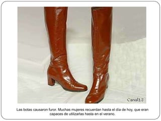 Las botas causaron furor. Muchas mujeres recuerdan hasta el día de hoy, que eran
capaces de utilizarlas hasta en el verano.

 