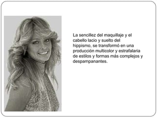 La sencillez del maquillaje y el
cabello lacio y suelto del
hippismo, se transformó en una
producción multicolor y estrafalaria
de estilos y formas más complejos y
despampanantes.

 