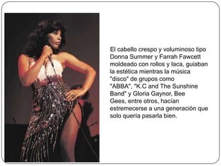 El cabello crespo y voluminoso tipo
Donna Summer y Farrah Fawcett
moldeado con rollos y laca, guiaban
la estética mientras la música
"disco" de grupos como
"ABBA", "K.C and The Sunshine
Band" y Gloria Gaynor, Bee
Gees, entre otros, hacían
estremecerse a una generación que
solo quería pasarla bien.

 
