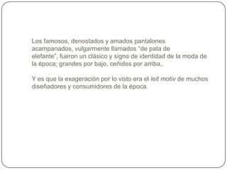 Los famosos, denostados y amados pantalones
acampanados, vulgarmente llamados “de pata de
elefante”, fueron un clásico y signo de identidad de la moda de
la época; grandes por bajo, ceñidos por arriba,.
Y es que la exageración por lo visto era el leit motiv de muchos
diseñadores y consumidores de la época.

 