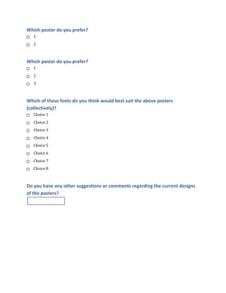 Which poster do you prefer?
1
2

Which poster do you prefer?
1
2
3

Which of these fonts do you think would best suit the above posters
(collectively)?
Choice 1
Choice 2
Choice 3
Choice 4
Choice 5
Choice 6
Choice 7
Choice 8

Do you have any other suggestions or comments regarding the current designs
of the posters?

 