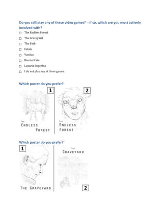Do you still play any of these video games? - if so, which are you most actively
involved with?
The Endless Forest
The Graveyard
The Path
Fatale
Vanitas
Bientot l'ete
Luxuria Superbia
I do not play any of these games.

Which poster do you prefer?

Which poster do you prefer?

 