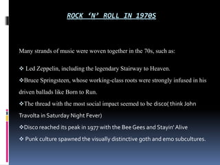 ROCK ‘N’ ROLL IN 1970S

Many strands of music were woven together in the 70s, such as:
 Led Zeppelin, including the legendary Stairway to Heaven.
Bruce Springsteen, whose working-class roots were strongly infused in his

driven ballads like Born to Run.
The thread with the most social impact seemed to be disco( think John

Travolta in Saturday Night Fever)
Disco reached its peak in 1977 with the Bee Gees and Stayin' Alive
 Punk culture spawned the visually distinctive goth and emo subcultures.

 