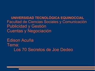 UNIVERSIDAD TECNOLÓGICA EQUINOCCIAL
Facultad de Ciencias Sociales y Comunicación
Publicidad y Gestión
Cuentas y Negociación

Edison Acuña
Tema:
   Los 70 Secretos de Joe Dedeo
 