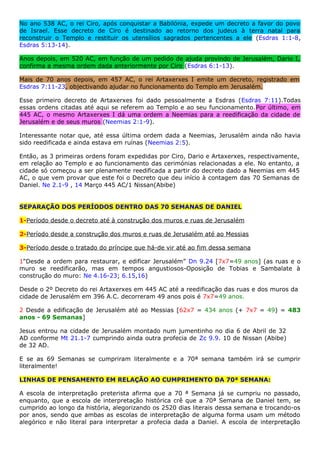 No ano 538 AC, o rei Ciro, após conquistar a Babilónia, expede um decreto a favor do povo
de Israel. Esse decreto de Ciro é destinado ao retorno dos judeus à terra natal para
reconstruir o Templo e restituir os utensílios sagrados pertencentes a ele (Esdras 1:1-8,
Esdras 5:13-14).
Anos depois, em 520 AC, em função de um pedido de ajuda provindo de Jerusalém, Dario I,
confirma a mesma ordem dada anteriormente por Ciro (Esdras 6:1-13).
Mais de 70 anos depois, em 457 AC, o rei Artaxerxes I emite um decreto, registrado em
Esdras 7:11-23, objectivando ajudar no funcionamento do Templo em Jerusalém.
Esse primeiro decreto de Artaxerxes foi dado pessoalmente a Esdras (Esdras 7:11).Todas
essas ordens citadas até aqui se referem ao Templo e ao seu funcionamento.Por último, em
445 AC, o mesmo Artaxerxes I dá uma ordem a Neemias para a reedificação da cidade de
Jerusalém e de seus muros (Neemias 2:1-9).
Interessante notar que, até essa última ordem dada a Neemias, Jerusalém ainda não havia
sido reedificada e ainda estava em ruínas (Neemias 2:5).
Então, as 3 primeiras ordens foram expedidas por Ciro, Dario e Artaxerxes, respectivamente,
em relação ao Templo e ao funcionamento das cerimónias relacionadas a ele. No entanto, a
cidade só começou a ser plenamente reedificada a partir do decreto dado a Neemias em 445
AC, o que vem provar que este foi o Decreto que deu início à contagem das 70 Semanas de
Daniel. Ne 2.1-9 , 14 Março 445 AC/1 Nissan(Abibe)
SEPARAÇÃO DOS PERÍODOS DENTRO DAS 70 SEMANAS DE DANIEL
1-Período desde o decreto até à construção dos muros e ruas de Jerusalém
2-Período desde a construção dos muros e ruas de Jerusalém até ao Messias
3-Período desde o tratado do príncipe que há-de vir até ao fim dessa semana
1“Desde a ordem para restaurar, e edificar Jerusalém” Dn 9.24 [7x7=49 anos] (as ruas e o
muro se reedificarão, mas em tempos angustiosos-Oposição de Tobias e Sambalate à
construção do muro: Ne 4.16-23; 6.15,16)
Desde o 2º Decreto do rei Artaxerxes em 445 AC até a reedificação das ruas e dos muros da
cidade de Jerusalém em 396 A.C. decorreram 49 anos pois é 7x7=49 anos.
2 Desde a edificação de Jerusalém até ao Messias [62x7 = 434 anos (+ 7x7 = 49) = 483
anos - 69 Semanas]
Jesus entrou na cidade de Jerusalém montado num jumentinho no dia 6 de Abril de 32
AD conforme Mt 21.1-7 cumprindo ainda outra profecia de Zc 9.9. 10 de Nissan (Abibe)
de 32 AD.
E se as 69 Semanas se cumpriram literalmente e a 70ª semana também irá se cumprir
literalmente!
LINHAS DE PENSAMENTO EM RELAÇÃO AO CUMPRIMENTO DA 70ª SEMANA:
A escola de interpretação preterista afirma que a 70 ª Semana já se cumpriu no passado,
enquanto, que a escola de interpretação histórica crê que a 70ª Semana de Daniel tem, se
cumprido ao longo da história, alegorizando os 2520 dias literais dessa semana e trocando-os
por anos, sendo que ambas as escolas de interpretação de alguma forma usam um método
alegórico e não literal para interpretar a profecia dada a Daniel. A escola de interpretação
 