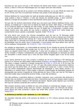 futurista por seu turno crê que a 70ª Semana de Daniel será literal e com cumprimento no
futuro, e esta é a linha de interpretação que vou seguir para dar este estudo.
Mas alguém dirá isso daí já se cumpriu com Antíoco Epífanes, ou no ano 3940 da nossa era,
ou em 70 DC com Tito e os exércitos romanos mas preste muita atenção agora:
Antíoco Epífanes foi o governador de Judá da dinastia selêucida que em 168 A.C. proibiu o
culto judaico a Deus e instituiu o culto aos deuses do panteão grego, e para culminar
dedicou o templo de Jerusalém a Zeus sacrificando vários porcos em seu altar.
Só que não há nenhum documento oficial que nos prove que Antíoco Epífanes firmou uma
aliança, ou tratado por 7 anos com os líderes da nação de Israel. Além disso, a 70ª Semana
só se cumpriria depois do Messias ser sido tirado, ou seja, depois da morte de Jesus Cristo
na cruz do Calvário em 14 de Nissan do ano 32 desta era, e finalmente o próprio Jesus
nesse mesmo ano, dias antes da sua morte a profecia de Daniel 9.27 como tendo um
cumprimento futuro usando a expressão “quando virdes” Mt 24.15.
Há uma teoria que circula nos círculos evangélicos que diz que as 70 Semanas estão
cumpridas porque o Messias fez a aliança na cruz do calvário só que a aliança que Cristo fez
com os pecadores não foi uma aliança de 7 anos mas fez isso sim uma aliança eterna. Além
disso Jesus não é o príncipe que havia de vir pois ele não estabeleceu nenhuma abominação
da desolação mas era santo, puro e imaculado, e nunca pecou com seus lábios nem nele se
achou qualquer transgressão. Hb 13.20,21; 7.26; 1 Pe 2.21,22.
Em relação ao seguimento, ou continuidade da semana 70 em relação às outras 69 semanas
anteriormente cumpridas nada consta que no ano 32 DC, o ano da morte de Jesus, que
Jesus, ou alguém tenha feito um tratado por 7 anos com os judeus e a meio desses 7 anos
tenha rompido o tratado e estabelecido uma abominação da desolação no santuário de Deus
em Jerusalém e muito menos que o reino de Deus tenha chegado após o ano 39 da nossa
era.
E por último afirmar-se que Tito cumpriu a profecia de Dn 9.27 relativa à 70ª Semana de
Daniel é no mínimo ser descuidado relativamente à leitura e ao estudo bíblico pois em 70 DC
Tito sitiou a cidade e destruiu o templo cumprindo Dn 9.26; Lc 19.41-44; e 21.24 mas Tito
não é ainda o “príncipe que há-de vir” do v.27 pois não existe nenhum documento histórico
que prove que ele tenha feito, um acordo, ou tratado com Israel por 7 anos e muito menos
que ele tenha estabelecido alguma abominação da desolação a meio desse acordo e se
declarado a si mesmo Deus. E para matar o assunto a abominação da desolação seguida de
perseguição aos santos é seguida da Vinda gloriosa de Jesus Cristo, por isso se Tito fosse o
anticristo então Jesus certamente já teria Vindo, e isso não aconteceu.
Tito não profanou o santuário destruiu o templo, enquanto, que o anticristo não destruirá o
templo mas vai profanar o santuário de Deus. Concluímos que nenhum desses casos cumpriu
literalmente a profecia relativa à 70ª Semana de Daniel. Alguém pode objectar que a profecia
tem que ser sempre cumprida sem nenhum intervalo!
Mas existem diversos casos na Bíblia em que uma profecia é cumprida por etapas, e que a
última parte da profecia ainda está por cumprir, deixando assim um intervalo de tempo
entre aquilo que está cumprido e aquilo que ainda falta cumprir como por exemplo em
Isaías 9.6,7.
O INTERVALO ENTRE A 69ª SEMANA E A 70ª SEMANA:
No chamado intervalo entre a 69 semana de Daniel e a 70 e última semana temos estes
eventos:
1º Messias sendo cortado=morto na cruz do calvário para nos salvar em 14 de Abibe
de 32 desta era.
 