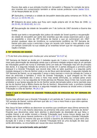 Poucos dias após a sua entrada triunfal em Jerusalém o Messias foi cortado da terra
dos viventes em cumprimento também a várias outras profecias como Isaías 53.8.
14 de Nissan/Abibe de 32 DC
2º Santuário, o templo e a cidade de Jerusalém destruída pelos romanos em 70 Dc. Mt
24.1,2; Lc 19.41-44; 21.
3º Diáspora do povo judeu que ficou sem nação própria até 14 de Maio de 1948. Lv
26.33-45; Dt 28.63-65; Jo 1.11
4º Recuperação da cidade de Jerusalém em 7 de Junho de 1967 durante a Guerra dos
6 dias.
Sendo que tanto a recuperação dos judeus do estado de Israel quanto a recuperação
da cidade de Jerusalém por parte dos israelitas que são coisas essenciais para o que
se possibilite o início da 70ª Semana de Daniel e que só culminaram em 1967
anulam qualquer ideia de iminência no cumprimento profético da 70ª Semana de
Daniel pois para surja o anticristo e faça um acordo com Israel e mais adiante viole
um templo construído na sua cidade já os israelitas teriam que ter recuperado a sua
nação e templo.
A 70ª SEMANA DE DANIEL
3-“E ele fará uma aliança com muitos por uma semana” Dn 9.27 a)
70ª Semana de Daniel se divide em 2 metades iguais de 3 anos e meio cada separadas a
meio pela abominação da desolação sendo que a primeira metade embora seja já um período
de tribulações porém ela nunca é chamada como um todo de Tribulação mas sim de princípio
das dores. E a segunda metade da semana se divide em 2 partes desiguais a primeira parte
desigual é a Grande Tribulação que durará dias (não se sabe quantos) e a segunda parte
metade desigual é o Dia do Senhor onde a ira de Deus será derramada. A segunda metade da
70ª Semana de Daniel, ou os segundos 3 anos e meio marcam o inicio do reinado de 3 anos e
meio do anticristo e também o inicio da Grande Tribulação, a qual chegará ao fim não
abrangendo a totalidade dos 3 anos e meio mas sendo diminuída, ou cortada pelos sinais
celestiais no sol, e na lua seguidos da Vinda gloriosa do Messias Jesus Cristo nas nuvens para
arrebatar a sua Igreja seguida da Ira do Senhor sendo derramada sobre a terra (período esse
da Ira do Senhor que a Bíblia chama de Dia do Senhor). Resumindo tudo: a primeira metade
da semana é o princípio das dores e a segunda metade da semana se divide entre a Grande
Tribulação e o Dia do Senhor. Mt 24.1-31
ONDE É QUE O PERÍODO DA GRANDE TRIBULAÇÃO SE ENCAIXA NA 70ª SEMANA DE
DANIEL?
Muitos hoje afirmam que a Grande Tribulação é um período de 7 anos e que cobre toda a
70ª semana de Daniel, outros afirmam que são os 3 nos e meio finais e que cobre apenas
a 2ª metade dessa semana.
Mas Jesus foi bem enfático ao descrever os eventos que constituem essa última semana de
Daniel em Mt 24 e ele mesmo descreveu os primeiros três anos como “princípio de dores”
frisando que deveremos estar bem atentos à abominação da desolação de que falou o
profeta Daniel e só então iniciará a Grande Tribulação qual nunca houve desde que há
nações nem tão pouco haverá conforme v.21,22 e Dn 12.1. E embora a Grande Tribulação
tenha o seu inicio no mesmo dia que se iniciará o Governo do Anticristo, o qual terá uma
duração de 3 anos e meio porém a Grande Tribulação terá só uma duração de dias que
serão abreviados, ou encurtados por causa dos seus escolhidos.
Como vai ser caracterizado este período?
 