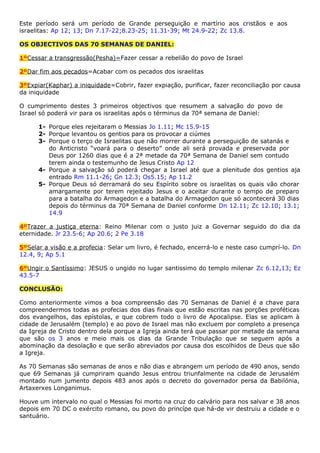 Este período será um período de Grande perseguição e martírio aos cristãos e aos
israelitas: Ap 12; 13; Dn 7.17-22;8.23-25; 11.31-39; Mt 24.9-22; Zc 13.8.
OS OBJECTIVOS DAS 70 SEMANAS DE DANIEL:
1ºCessar a transgressão(Pesha)=Fazer cessar a rebelião do povo de Israel
2ºDar fim aos pecados=Acabar com os pecados dos israelitas
3ºExpiar(Kaphar) a iniquidade=Cobrir, fazer expiação, purificar, fazer reconciliação por causa
da iniquidade
O cumprimento destes 3 primeiros objectivos que resumem a salvação do povo de
Israel só poderá vir para os israelitas após o términus da 70ª semana de Daniel:
1- Porque eles rejeitaram o Messias Jo 1.11; Mc 15.9-15
2- Porque levantou os gentios para os provocar a ciúmes
3- Porque o terço de Israelitas que não morrer durante a perseguição de satanás e
do Anticristo “voará para o deserto” onde ali será provada e preservada por
Deus por 1260 dias que é a 2ª metade da 70ª Semana de Daniel sem contudo
terem ainda o testemunho de Jesus Cristo Ap 12
4- Porque a salvação só poderá chegar a Israel até que a plenitude dos gentios aja
entrado Rm 11.1-26; Gn 12.3; Os5.15; Ap 11.2
5- Porque Deus só derramará do seu Espírito sobre os israelitas os quais vão chorar
amargamente por terem rejeitado Jesus e o aceitar durante o tempo de preparo
para a batalha do Armagedon e a batalha do Armagedon que só acontecerá 30 dias
depois do términus da 70ª Semana de Daniel conforme Dn 12.11; Zc 12.10; 13.1;
14.9
4ºTrazer a justiça eterna: Reino Milenar com o justo juiz a Governar seguido do dia da
eternidade. Jr 23.5-6; Ap 20.6; 2 Pe 3.18
5ºSelar a visão e a profecia: Selar um livro, é fechado, encerrá-lo e neste caso cumprí-lo. Dn
12.4, 9; Ap 5.1
6ºUngir o Santíssimo: JESUS o ungido no lugar santissimo do templo milenar Zc 6.12,13; Ez
43.5-7
CONCLUSÃO:
Como anteriormente vimos a boa compreensão das 70 Semanas de Daniel é a chave para
compreendermos todas as profecias dos dias finais que estão escritas nas porções proféticas
dos evangelhos, das epístolas, e que cobrem todo o livro de Apocalipse. Elas se aplicam à
cidade de Jerusalém (templo) e ao povo de Israel mas não excluem por completo a presença
da Igreja de Cristo dentro dela porque a Igreja ainda terá que passar por metade da semana
que são os 3 anos e meio mais os dias da Grande Tribulação que se seguem após a
abominação da desolação e que serão abreviados por causa dos escolhidos de Deus que são
a Igreja.
As 70 Semanas são semanas de anos e não dias e abrangem um período de 490 anos, sendo
que 69 Semanas já cumpriram quando Jesus entrou triunfalmente na cidade de Jerusalém
montado num jumento depois 483 anos após o decreto do governador persa da Babilónia,
Artaxerxes Longanimus.
Houve um intervalo no qual o Messias foi morto na cruz do calvário para nos salvar e 38 anos
depois em 70 DC o exército romano, ou povo do princípe que há-de vir destruiu a cidade e o
santuário.
 