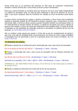 Vimos ainda que se as primeiras 69 semanas ou 483 anos se cumpriram literalmente
também a última semana dos 7 anos finais se há-de cumprir literalmente.
Para que a última Semana se iniciasse teria que Israel ser de novo uma nação independente
e a cidade de Jerusalém estar na mão do povo israelense e isso só foi possível no ano de
1967 o que exclui qualquer ideia de iminência em relação ao início da semana antes desse
ano.
A Igreja mística constituída por judeus e gentios convertidos a Jesus Cristo será arrebatada
algures na segunda metade da 70ª Semana de Daniel, enquanto, que o Israel étnico só será
convertido após o términus desta semana quando herdarão também as promessas feitas no
VT relativamente ao templo milenar do Senhor, à cidade de Jerusalém que será a cabeça do
governo das nações e à terra de Israel que finalmente será herdada pelas 12 tribos de Israel
e habitada na sua totalidade de extensão conforme o prometido no capítulo 48 do livro de
Ezequiel. Is 2.1-5; Mq 4.1-4; Zc 14.16,17.
Nós os cristãos e todo aquele que aceitar a Cristo até ao dia do arrebatamento da Igreja e
que viver uma vida de santidade total e que perseverar com Deus em meio a lutas, tentações
e tribulações terá um glorificado e será rei e sacerdote junto com Cristo no Milênio: Ap 1.6;
5.10; 2 Tm 2.12
70 SEMANAS DE DANIEL:
1º Desde o decreto do rei Artaxerxes até à construção das ruas e dos muros de Jerusalém.
De 14 de Março de 445 AC até 396 AC - 7 Semanas x 7 anos = 49 anos.
2º Desde a construção das ruas e dos muros de Jerusalém até ao Messias entrando em
Jerusalém.
De 396 AC até 6 de Abril de 32 AD - 62 Semanas x 7 anos = 434 anos.
Somando os 2 períodos: [7x7= 49] + [62x7= 434] = 69 Semanas x 7 anos = 483 anos
[INTERVALO + DE 2000 ANOS] Morte de Jesus 10 de Abril de 32 AD/ Destruição da cidade e
do templo 70 DC
3º Desde o tratado do Anticristo com Israel até ao fim do seu governo.
De data desconhecida até 7 anos depois. 1 Semana x 7 anos = 7 anos.
Soma final de tudo: [69 x 7 = 483] + [1 x 7 = 7] = 70 Semanas x 7 anos = 490 anos
 