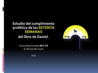 Estudio del cumplimiento
profético de las SETENTA
SEMANAS
del libro de Daniel.
Comundiad Israelita BET OR
R.Yehuda ben Israel
2015
 