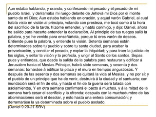 Aun estaba hablando, y orando, y confesando mi pecado y el pecado de mi
pueblo Israel, y derramaba mi ruego delante de Jeh...
