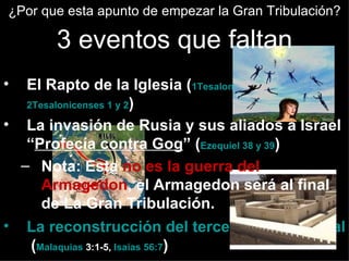 ¿Por que esta apunto de empezar la Gran Tribulación?

       3 eventos que faltan
•  El Rapto de la Iglesia (1Tesalonicenses 4:13,
   2Tesalonicenses 1 y 2)

• La invasión de Rusia y sus aliados a Israel
   “Profecía contra Gog” (Ezequiel 38 y 39)
  – Nota: Esta no es la guerra del
      Armagedon, el Armagedon será al final
      de La Gran Tribulación.
• La reconstrucción del tercer Templo de Salo
    (Malaquias 3:1-5, Isaías 56:7)
 
