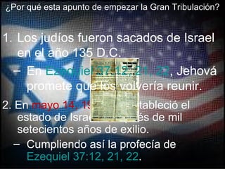 ¿Por qué esta apunto de empezar la Gran Tribulación?


1. Los judíos fueron sacados de Israel
   en el año 135 D.C.
  – En Ezequiel 37:12, 21, 22, Jehová
    promete que los volvería reunir.
2. En mayo 14, 1948, se estableció el
    estado de Israel, después de mil
    setecientos años de exilio.
   – Cumpliendo así la profecía de
      Ezequiel 37:12, 21, 22.
 