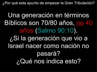 ¿Por qué esta apunto de empezar la Gran Tribulación?


  Una generación en términos
 Bíblicos son 70/80 años, no 40
       años (Salmo 90:10).
   ¿Si la generación que vio a
  Israel nacer como nación no
             pasará?
     ¿Qué nos indica esto?
 