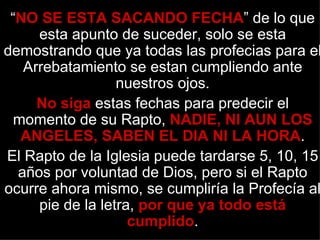 “NO SE ESTA SACANDO FECHA” de lo que
     esta apunto de suceder, solo se esta
demostrando que ya todas las profecias para el
   Arrebatamiento se estan cumpliendo ante
                  nuestros ojos.
     No siga estas fechas para predecir el
 momento de su Rapto, NADIE, NI AUN LOS
  ANGELES, SABEN EL DIA NI LA HORA.
El Rapto de la Iglesia puede tardarse 5, 10, 15
  años por voluntad de Dios, pero si el Rapto
ocurre ahora mismo, se cumpliría la Profecía al
     pie de la letra, por que ya todo está
                    cumplido.
 