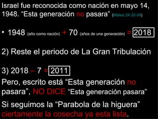 Israel fue reconocida como nación en mayo 14,
1948. “Esta generación no pasara” (Mateo 24:32-34)

• 1948 (año como nación) + 70 (años de una generación) = 2018

2) Reste el periodo de La Gran Tribulación

3) 2018 – 7 = 2011
Pero, escrito está “Esta generación no
pasara”, NO DICE “Esta generación pasara”
Si seguimos la “Parabola de la higuera”
ciertamente la cosecha ya esta lista.
 