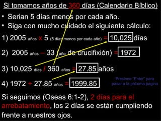 Si tomamos años de 360 días (Calendario Bíblico)
• Serian 5 días menos por cada año.
• Siga con mucho cuidado el siguiente cálculo:
1) 2005 años x 5 (5 días menos por cada año) = 10,025 días

2) 2005 años – 33 (año de crucifixión) = 1972

3) 10,025 días / 360 años = 27.85 años
                                             Presione “Enter” para
4) 1972 + 27.85 años = 1999.85             pasar a la próxima pagina


Si seguimos (Oseas 6:1-2), 2 días para el
arrebatamiento, los 2 días se están cumpliendo
frente a nuestros ojos.
 