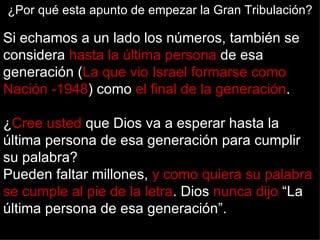 ¿Por qué esta apunto de empezar la Gran Tribulación?

Si echamos a un lado los números, también se
considera hasta la última persona de esa
generación (La que vio Israel formarse como
Nación -1948) como el final de la generación.

¿Cree usted que Dios va a esperar hasta la
última persona de esa generación para cumplir
su palabra?
Pueden faltar millones, y como quiera su palabra
se cumple al pie de la letra. Dios nunca dijo “La
última persona de esa generación”.
 