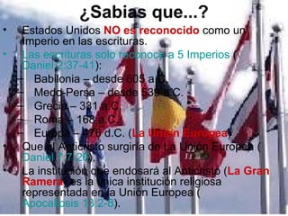 ¿Sabias que...?
•  Estados Unidos NO es reconocido como un
   Imperio en las escrituras.
• Las escrituras solo reconoce a 5 Imperios (
   Daniel 2:37-41):
  – Babilonia – desde 605 a.C.
  – Medo-Persa – desde 539 a.C.
  – Grecia – 331 a.C.
  – Roma – 168 a.C.
  – Europa – 476 d.C. (La Union Europea)
• Que el Anticristo surgiría de La Unión Europea (
   Daniel 7:7-26).
• La institución que endosará al Anticristo (La Gran
   Ramera) es la única institución religiosa
   representada en la Unión Europea (
   Apocalipsis 13:2-8).
 