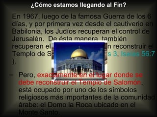 ¿Cómo estamos llegando al Fin?
En 1967, luego de la famosa Guerra de los 6
días, y por primera vez desde el cautiverio en
Babilonia, los Judíos recuperan el control de
Jerusalén. De ésta manera, también
recuperan el lugar donde deben reconstruir el
Templo de Salomón (Malaquías 3, Isaías 56:7
).
– Pero, exactamente en el lugar donde se
  debe reconstruir el Templo de Salomón,
  está ocupado por uno de los símbolos
  religiosos más importantes de la comunidad
  árabe: el Domo la Roca ubicado en el
  Monte Santo.
 