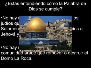 ¿Estás entendiendo cómo la Palabra de
             Dios se cumple?
•No hay nada más importante para los
judíos que reconstruir el Templo de
Salomón para así hacer sus sacrificios a
Jehová y recibir al Mesías.

•No hay nada más horrible para la
comunidad árabe que remover o destruir el
Domo La Roca.
 