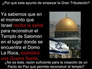 ¿Por qué esta apunto de empezar la Gran Tribulación?


Ya sabemos que en
el momento que
Israel reciba la señal
para reconstruir el
Templo de Salomón
en el lugar donde se
encuentra el Domo
La Roca, explotará
una Guerra Santa.
 ¿No es ésta, razón suficiente para la creación de un
  Pacto de Paz que permita reconstruir el templo?
 
