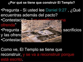 ¿Por qué se tiene que construir El Templo?

•Pregunta - Si usted lee Daniel 9:27 , ¿Qué
encuentras además del pacto?
•Contestación – “un sacrificio y una
ofrenda”
•Pregunta - ¿Dónde se hacen los sacrificios
y las ofrendas?
•Contestación – En un Templo

Como ve, El Templo se tiene que
reconstruir, y se va a reconstruir porque
está escrito.
 