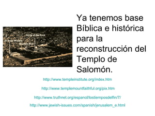 Ya tenemos base
                          Bíblica e histórica
                          para la
                          reconstrucción del
                          Templo de
                          Salomón.
       http://www.templeinstitute.org/index.htm

      http://www.templemountfaithful.org/pix.htm

  http://www.truthnet.org/espanol/lostiemposdelfin/7/

http://www.jewish-issues.com/spanish/jerusalem_e.html
 