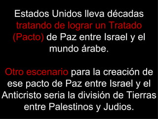 Estados Unidos lleva décadas
   tratando de lograr un Tratado
  (Pacto) de Paz entre Israel y el
           mundo árabe.

 Otro escenario para la creación de
 ese pacto de Paz entre Israel y el
Anticristo seria la división de Tierras
     entre Palestinos y Judios.
 