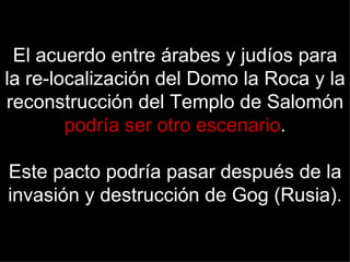 El acuerdo entre árabes y judíos para
la re-localización del Domo la Roca y la
reconstrucción del Templo de Salomón
        podría ser otro escenario.

Este pacto podría pasar después de la
invasión y destrucción de Gog (Rusia).
 