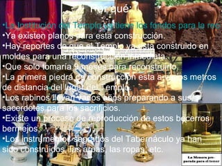 Por qué:
•La Institución del Templo ya tiene los fondos para la reco
•Ya existen planos para esta construcción.
•Hay reportes de que el Templo ya esta construido en
moldes para una reconstrucción inmediata.
•Que solo tomaría 9 meses para reconstruirlo.
•La primera piedra de construcción esta a varios metros
de distancia del lugar del Templo.
•Los rabinos llevan varios años preparando a sus
sacerdotes para los sacrificios.
•Existe un proceso de reproducción de estos becerros
bermejos.
•Los instrumentos sagrados del Tabernáculo ya han
sido construidos, las arpas, las ropas, etc.
 