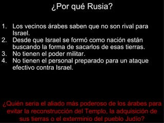 ¿Por qué Rusia?

1. Los vecinos árabes saben que no son rival para
   Israel.
2. Desde que Israel se formó como nación están
   buscando la forma de sacarlos de esas tierras.
3. No tienen el poder militar.
4. No tienen el personal preparado para un ataque
   efectivo contra Israel.




¿Quién seria el aliado más poderoso de los árabes para
 evitar la reconstrucción del Templo, la adquisición de
      sus tierras o el exterminio del pueblo Judío?
 