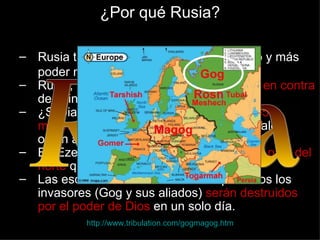 ¿Por qué Rusia?

– Rusia tiene el mayor interés por petróleo y más
  poder mundial
– Rusia, fue uno de los países que estuvo en contra
  de la invasión a Irak.
– ¿Sabias que Rusia cuenta con mas de 55
  millones de árabes, la mayoría de los cuales
  odian a Israel?
– En Ezequiel, Rusia está descrito como el país del
  norte que va a invadir a Israel.
– Las escrituras también describe que todos los
  invasores (Gog y sus aliados) serán destruidos
  por el poder de Dios en un solo día.
           http://www.tribulation.com/gogmagog.htm
 