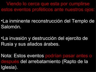 Viendo lo cerca que esta por cumplirse
estos eventos proféticos ante nuestros ojos:

•La inminente reconstrucción del Templo de
Salomón.

•La invasión y destrucción del ejercito de
Rusia y sus aliados árabes.

Nota: Estos eventos podrían pasar antes o
después del arrebatamiento (Rapto de la
Iglesia).
 