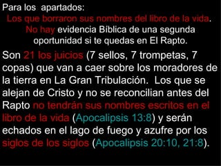 Para los apartados:
 Los que borraron sus nombres del libro de la vida.
      No hay evidencia Bíblica de una segunda
       oportunidad si te quedas en El Rapto.
Son 21 los juicios (7 sellos, 7 trompetas, 7
copas) que van a caer sobre los moradores de
la tierra en La Gran Tribulación. Los que se
alejan de Cristo y no se reconcilian antes del
Rapto no tendrán sus nombres escritos en el
libro de la vida (Apocalipsis 13:8) y serán
echados en el lago de fuego y azufre por los
siglos de los siglos (Apocalipsis 20:10, 21:8).
 
