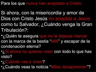 Para los que nunca han aceptado a Cristo:

Si ahora, con la misericordia y amor de
Dios con Cristo Jesús no aceptas a Jesús
como tu Salvador, ¿Cuándo venga la Gran
Tribulación?:
•¿Quién te asegura que no te dejaras marcar
con la marca de la bestia “666” y escapar de la
condenación eterna?
•¿Si ahora no quieres creer con todo lo que has
visto?
•¿Cuándo vas a creer?
•¿Cuándo veas la noticia “Miles desaparecen”?
 