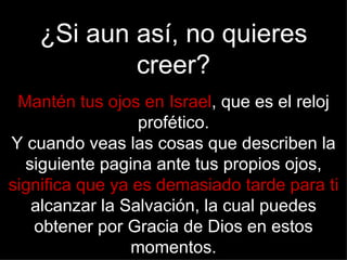 ¿Si aun así, no quieres
            creer?
 Mantén tus ojos en Israel, que es el reloj
                 profético.
Y cuando veas las cosas que describen la
  siguiente pagina ante tus propios ojos,
significa que ya es demasiado tarde para ti
   alcanzar la Salvación, la cual puedes
   obtener por Gracia de Dios en estos
                momentos.
 