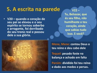 5. A escrita na parede
• V20 – quando o coração de
seu pai se elevou e o seu
espírito se tornou soberbo
e arrogante, foi derribado
do seu trono real e passou
dele a sua glória.

V22 –
Tu, Belsazar, que
és seu filho, não
humilhaste o teu
coração, ainda
que sabias tudo
isso. E você?

Mene, Mene: contou Deus o
teu reino e deu cabo dele
Tequel: pesado foste na
balança e achado em falta
Parsim: dividido foi teu reino
e dado aos medos e persas.

 