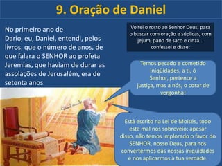 9. Oração de Daniel
No primeiro ano de
Dario, eu, Daniel, entendi, pelos
livros, que o número de anos, de
que falara o SENHOR ao profeta
Jeremias, que haviam de durar as
assolações de Jerusalém, era de
setenta anos.

Voltei o rosto ao Senhor Deus, para
o buscar com oração e súplicas, com
jejum, pano de saco e cinza...
confessei e disse:

Temos pecado e cometido
iniqüidades, a ti, ó
Senhor, pertence a
justiça, mas a nós, o corar de
vergonha!

Está escrito na Lei de Moisés, todo
este mal nos sobreveio; apesar
disso, não temos implorado o favor do
SENHOR, nosso Deus, para nos
convertermos das nossas iniqüidades
e nos aplicarmos à tua verdade.

 