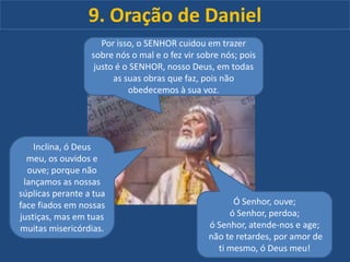 9. Oração de Daniel
Por isso, o SENHOR cuidou em trazer
sobre nós o mal e o fez vir sobre nós; pois
justo é o SENHOR, nosso Deus, em todas
as suas obras que faz, pois não
obedecemos à sua voz.

Inclina, ó Deus
meu, os ouvidos e
ouve; porque não
lançamos as nossas
súplicas perante a tua
face fiados em nossas
justiças, mas em tuas
muitas misericórdias.

Ó Senhor, ouve;
ó Senhor, perdoa;
ó Senhor, atende-nos e age;
não te retardes, por amor de
ti mesmo, ó Deus meu!

 