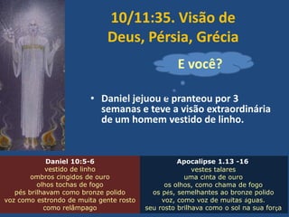 10/11:35. Visão de
Deus, Pérsia, Grécia
E você?
• Daniel jejuou e pranteou por 3
semanas e teve a visão extraordinária
de um homem vestido de linho.

Daniel 10:5-6
vestido de linho
ombros cingidos de ouro
olhos tochas de fogo
pés brilhavam como bronze polido
voz como estrondo de muita gente rosto
como relâmpago

Apocalipse 1.13 -16
vestes talares
uma cinta de ouro
os olhos, como chama de fogo
os pés, semelhantes ao bronze polido
voz, como voz de muitas águas.
seu rosto brilhava como o sol na sua força

 