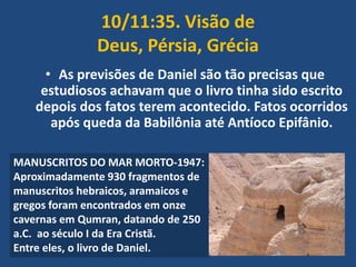 10/11:35. Visão de
Deus, Pérsia, Grécia
• As previsões de Daniel são tão precisas que
estudiosos achavam que o livro tinha sido escrito
depois dos fatos terem acontecido. Fatos ocorridos
após queda da Babilônia até Antíoco Epifânio.
MANUSCRITOS DO MAR MORTO-1947:
Aproximadamente 930 fragmentos de
manuscritos hebraicos, aramaicos e
gregos foram encontrados em onze
cavernas em Qumran, datando de 250
a.C. ao século I da Era Cristã.
Entre eles, o livro de Daniel.

 