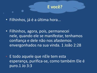 E você?
• Filhinhos, já é a última hora...
• Filhinhos, agora, pois, permanecei
nele, quando ele se manifestar, tenhamos
confiança e dele não nos afastemos
envergonhados na sua vinda. 1 João 2:28
• E todo aquele que nEle tem esta

esperança, purifica-se, como também Ele é
puro.1 Jo 3:3

 